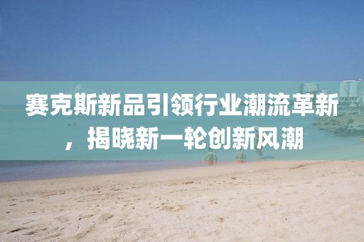 賽克斯新品引領(lǐng)行業(yè)潮流革新，揭曉新一輪創(chuàng)新風(fēng)潮