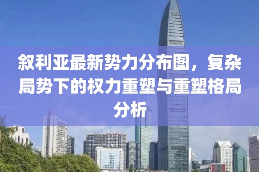 敘利亞最新勢力分布圖，復(fù)雜局勢下的權(quán)力重塑與重塑格局分析