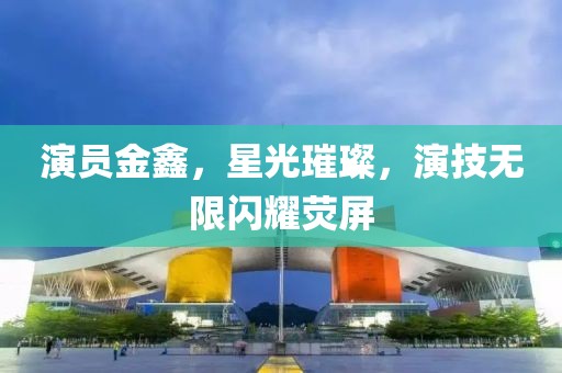 演員金鑫，星光璀璨，演技無限閃耀熒屏