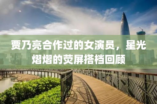 賈乃亮合作過(guò)的女演員，星光熠熠的熒屏搭檔回顧