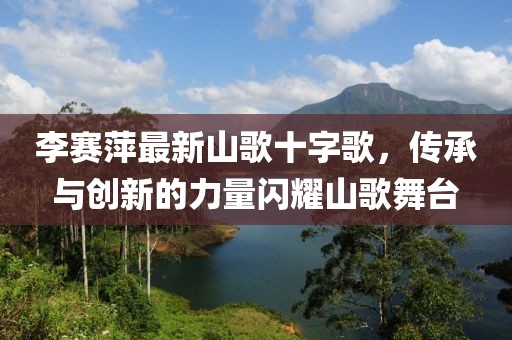 李賽萍最新山歌十字歌，傳承與創(chuàng)新的力量閃耀山歌舞臺(tái)