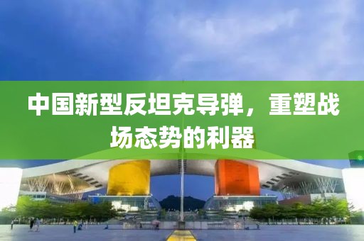 中國新型反坦克導(dǎo)彈，重塑戰(zhàn)場態(tài)勢的利器
