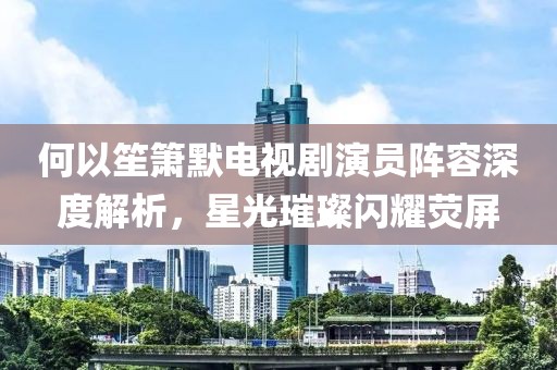 何以笙簫默電視劇演員陣容深度解析，星光璀璨閃耀熒屏