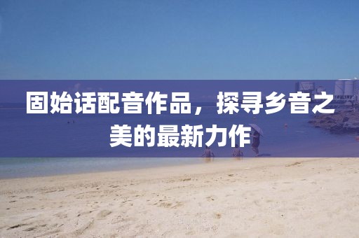 固始話配音作品，探尋鄉(xiāng)音之美的最新力作