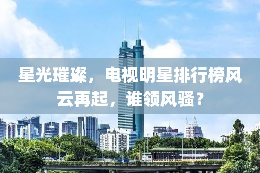 星光璀璨，電視明星排行榜風(fēng)云再起，誰領(lǐng)風(fēng)騷？