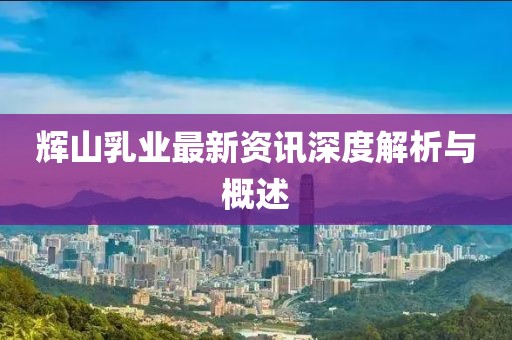 輝山乳業(yè)最新資訊深度解析與概述