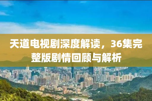 天道電視劇深度解讀，36集完整版劇情回顧與解析