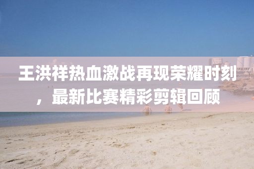 王洪祥熱血激戰(zhàn)再現榮耀時刻，最新比賽精彩剪輯回顧