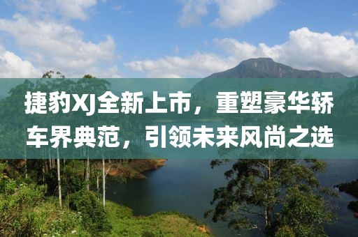 捷豹XJ全新上市，重塑豪華轎車界典范，引領(lǐng)未來風(fēng)尚之選