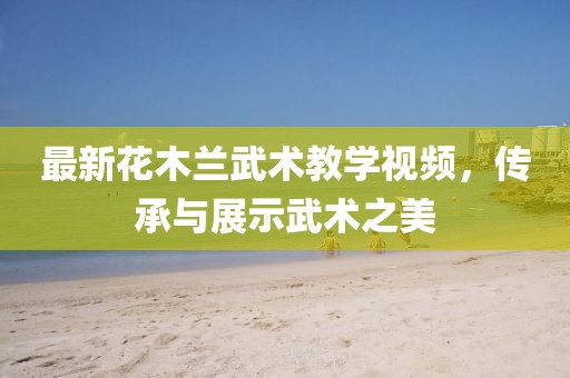 最新花木蘭武術教學視頻，傳承與展示武術之美