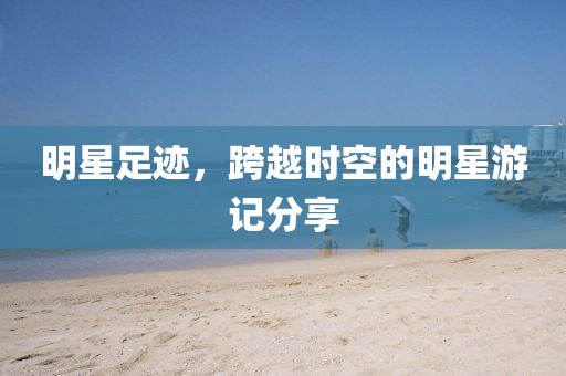 明星足跡，跨越時(shí)空的明星游記分享