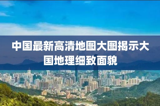 中國最新高清地圖大圖揭示大國地理細致面貌