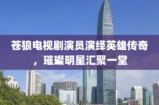蒼狼電視劇演員演繹英雄傳奇，璀璨明星匯聚一堂