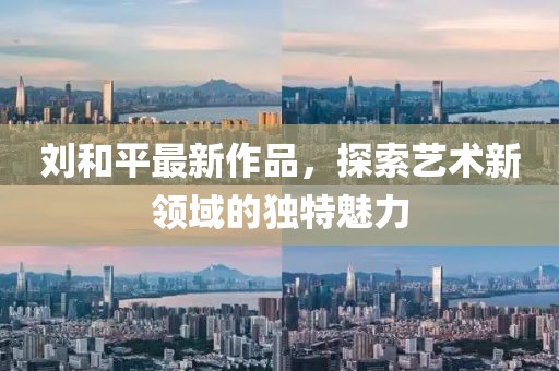 劉和平最新作品，探索藝術(shù)新領(lǐng)域的獨(dú)特魅力
