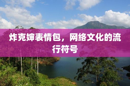 炸克嬸表情包，網(wǎng)絡(luò)文化的流行符號