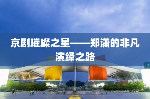京劇璀璨之星——鄭瀟的非凡演繹之路