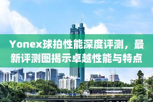 Yonex球拍性能深度評(píng)測(cè)，最新評(píng)測(cè)圖揭示卓越性能與特點(diǎn)