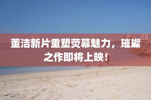 董潔新片重塑熒幕魅力，璀璨之作即將上映！