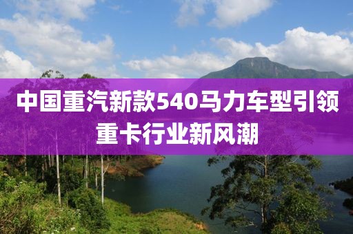 中國重汽新款540馬力車型引領(lǐng)重卡行業(yè)新風(fēng)潮