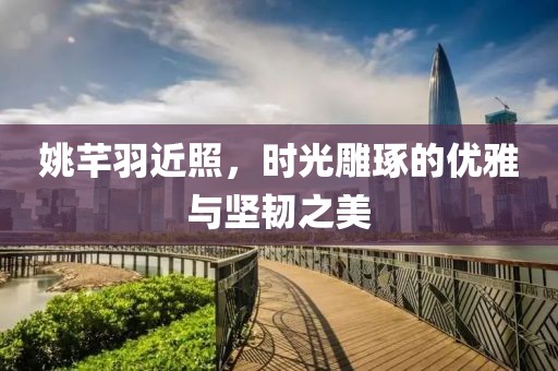 姚芊羽近照，時光雕琢的優(yōu)雅與堅韌之美
