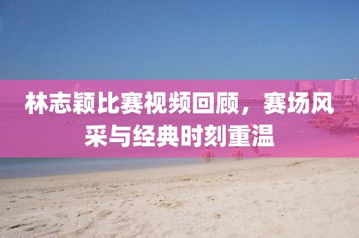 林志穎比賽視頻回顧，賽場(chǎng)風(fēng)采與經(jīng)典時(shí)刻重溫