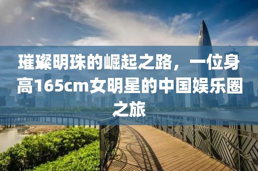璀璨明珠的崛起之路，一位身高165cm女明星的中國(guó)娛樂圈之旅