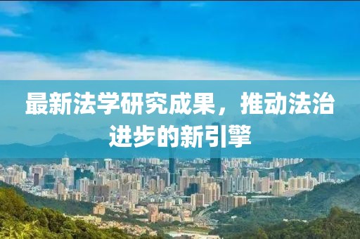 最新法學(xué)研究成果，推動(dòng)法治進(jìn)步的新引擎
