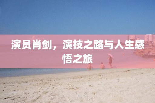 演員肖劍，演技之路與人生感悟之旅