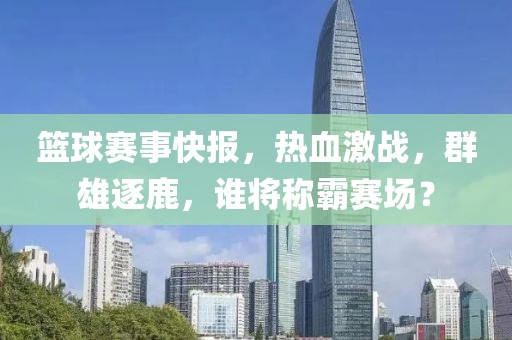 籃球賽事快報，熱血激戰(zhàn)，群雄逐鹿，誰將稱霸賽場？