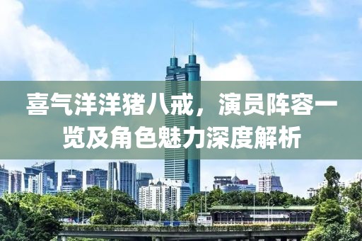 喜氣洋洋豬八戒，演員陣容一覽及角色魅力深度解析