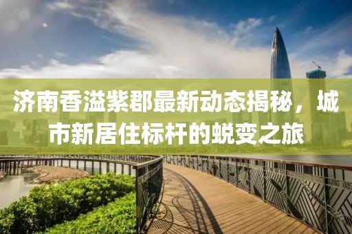 濟(jì)南香溢紫郡最新動態(tài)揭秘，城市新居住標(biāo)桿的蛻變之旅