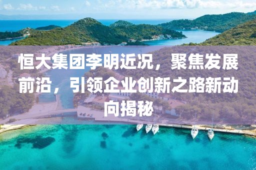 恒大集團(tuán)李明近況，聚焦發(fā)展前沿，引領(lǐng)企業(yè)創(chuàng)新之路新動向揭秘