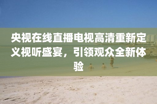央視在線直播電視高清重新定義視聽盛宴，引領(lǐng)觀眾全新體驗(yàn)