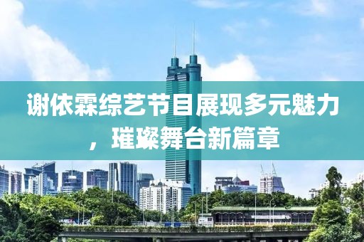 謝依霖綜藝節(jié)目展現(xiàn)多元魅力，璀璨舞臺(tái)新篇章