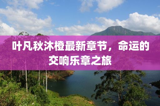 葉凡秋沐橙最新章節(jié)，命運(yùn)的交響樂(lè)章之旅