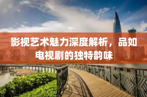 影視藝術(shù)魅力深度解析，品如電視劇的獨(dú)特韻味