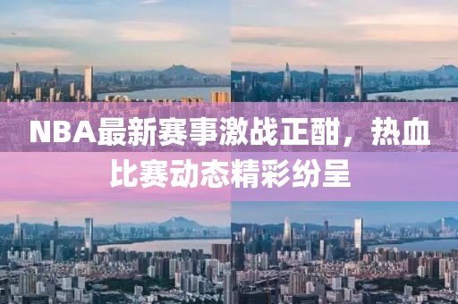 NBA最新賽事激戰(zhàn)正酣，熱血比賽動(dòng)態(tài)精彩紛呈