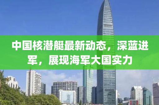 中國(guó)核潛艇最新動(dòng)態(tài)，深藍(lán)進(jìn)軍，展現(xiàn)海軍大國(guó)實(shí)力