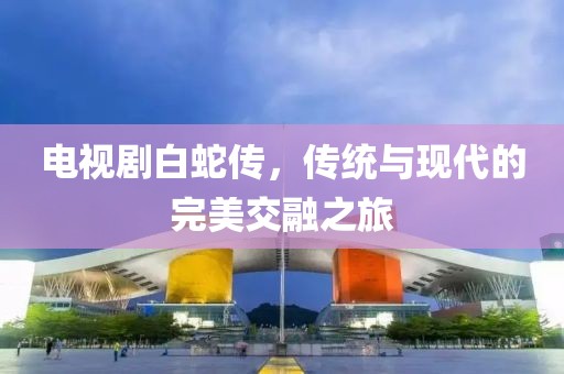 電視劇白蛇傳，傳統(tǒng)與現(xiàn)代的完美交融之旅
