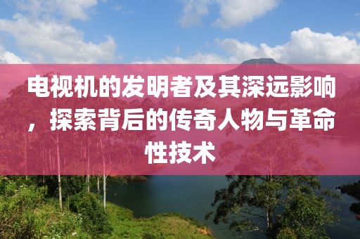 電視機的發(fā)明者及其深遠影響，探索背后的傳奇人物與革命性技術(shù)