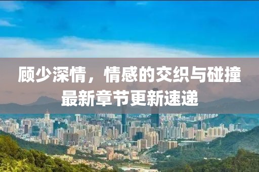 顧少深情，情感的交織與碰撞最新章節(jié)更新速遞