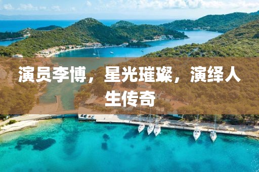 演員李博，星光璀璨，演繹人生傳奇