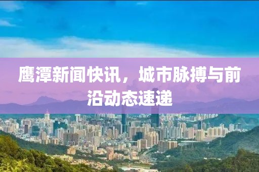 鷹潭新聞快訊，城市脈搏與前沿動態(tài)速遞