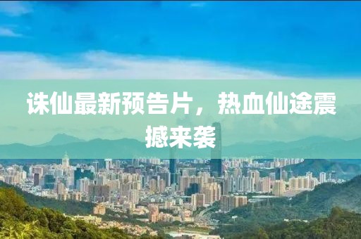 誅仙最新預(yù)告片，熱血仙途震撼來襲