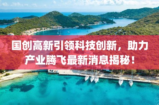 國創(chuàng)高新引領(lǐng)科技創(chuàng)新，助力產(chǎn)業(yè)騰飛最新消息揭秘！