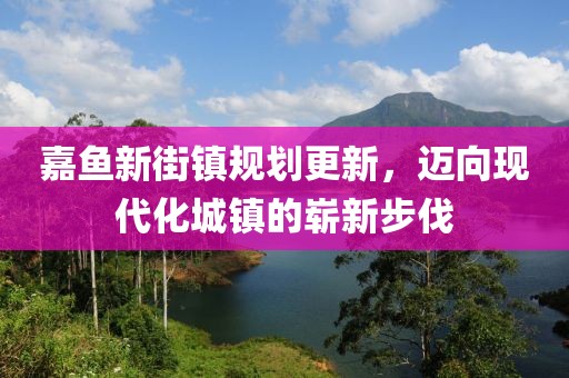 嘉魚新街鎮(zhèn)規(guī)劃更新，邁向現(xiàn)代化城鎮(zhèn)的嶄新步伐