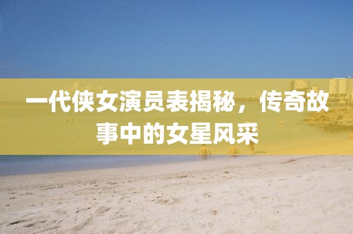 一代俠女演員表揭秘，傳奇故事中的女星風(fēng)采