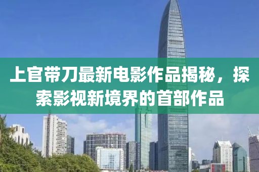 上官帶刀最新電影作品揭秘，探索影視新境界的首部作品