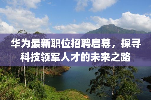 華為最新職位招聘啟幕，探尋科技領(lǐng)軍人才的未來(lái)之路