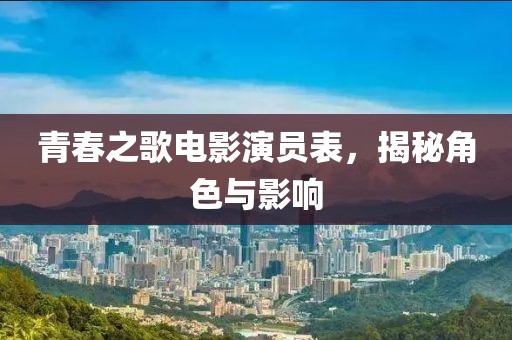 青春之歌電影演員表，揭秘角色與影響